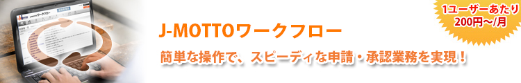 J-MOTTOワークフロー 簡単な操作で、スピーディな申請・承認業務を実現！ １ユーザーあたり200円～／月